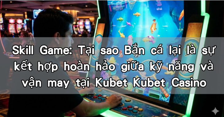 Skill Game: Tại sao Bắn cá lại là sự kết hợp hoàn hảo giữa kỹ năng và vận may tại Kubet Kubet Casino